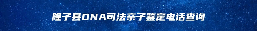 隆子县DNA司法亲子鉴定电话查询