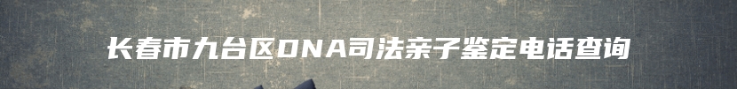 长春市九台区DNA司法亲子鉴定电话查询