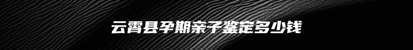 云霄县孕期亲子鉴定多少钱