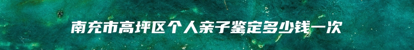 南充市高坪区个人亲子鉴定多少钱一次