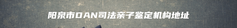 阳泉市DAN司法亲子鉴定机构地址