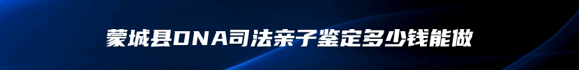 蒙城县DNA司法亲子鉴定多少钱能做