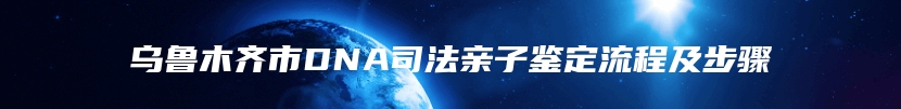 乌鲁木齐市DNA司法亲子鉴定流程及步骤