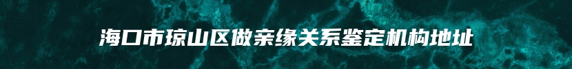 海口市琼山区做亲缘关系鉴定机构地址