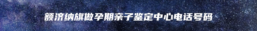 额济纳旗做孕期亲子鉴定中心电话号码