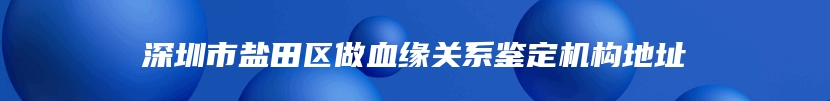 深圳市盐田区做血缘关系鉴定机构地址