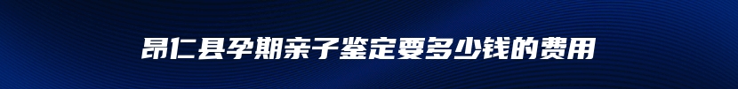 昂仁县孕期亲子鉴定要多少钱的费用