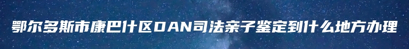 鄂尔多斯市康巴什区DAN司法亲子鉴定到什么地方办理