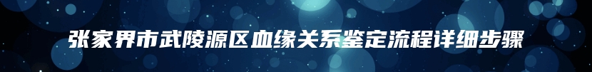 张家界市武陵源区血缘关系鉴定流程详细步骤