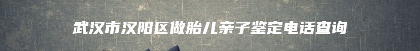 武汉市汉阳区做胎儿亲子鉴定电话查询