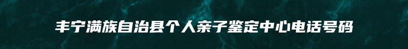 丰宁满族自治县个人亲子鉴定中心电话号码