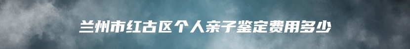 兰州市红古区个人亲子鉴定费用多少