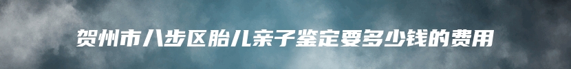 贺州市八步区胎儿亲子鉴定要多少钱的费用