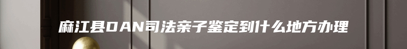 麻江县DAN司法亲子鉴定到什么地方办理