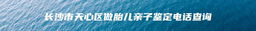 长沙市天心区做胎儿亲子鉴定电话查询