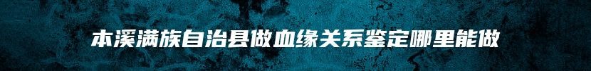 本溪满族自治县做血缘关系鉴定哪里能做