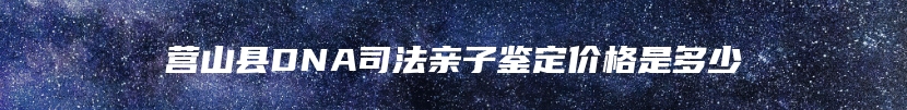 营山县DNA司法亲子鉴定价格是多少