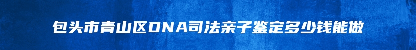 包头市青山区DNA司法亲子鉴定多少钱能做