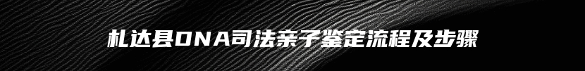 札达县DNA司法亲子鉴定流程及步骤