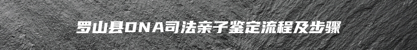 罗山县DNA司法亲子鉴定流程及步骤