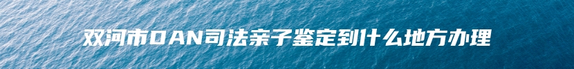 双河市DAN司法亲子鉴定到什么地方办理