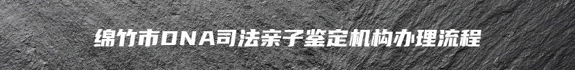 绵竹市DNA司法亲子鉴定机构办理流程