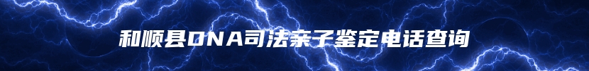和顺县DNA司法亲子鉴定电话查询