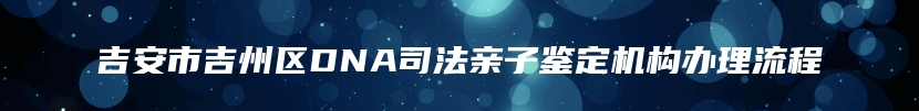 吉安市吉州区DNA司法亲子鉴定机构办理流程