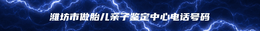 潍坊市做胎儿亲子鉴定中心电话号码