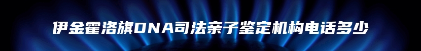 伊金霍洛旗DNA司法亲子鉴定机构电话多少