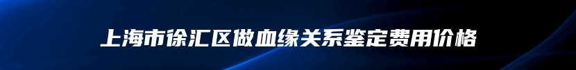 上海市徐汇区做血缘关系鉴定费用价格