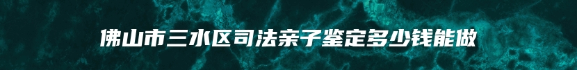 佛山市三水区司法亲子鉴定多少钱能做