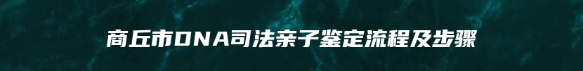 商丘市DNA司法亲子鉴定流程及步骤