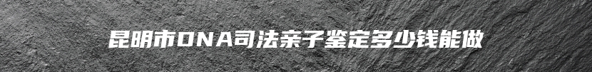 昆明市DNA司法亲子鉴定多少钱能做
