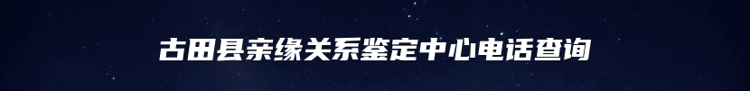 古田县亲缘关系鉴定中心电话查询