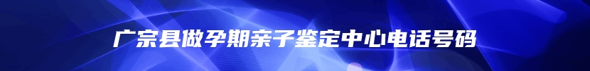 广宗县做孕期亲子鉴定中心电话号码