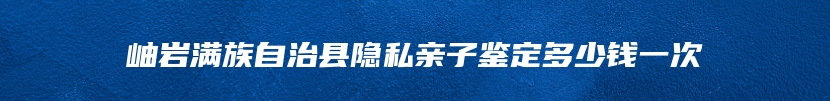 岫岩满族自治县隐私亲子鉴定多少钱一次