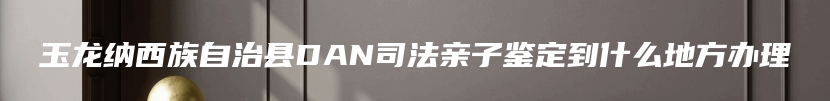 玉龙纳西族自治县DAN司法亲子鉴定到什么地方办理