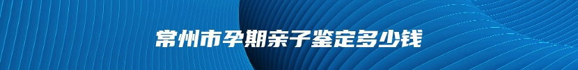 常州市孕期亲子鉴定多少钱