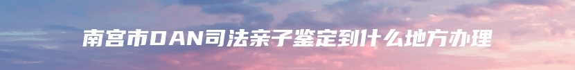 南宫市DAN司法亲子鉴定到什么地方办理