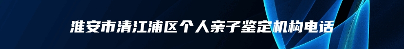 淮安市清江浦区个人亲子鉴定机构电话