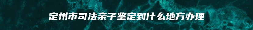 定州市司法亲子鉴定到什么地方办理