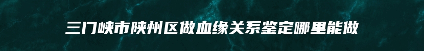 三门峡市陕州区做血缘关系鉴定哪里能做