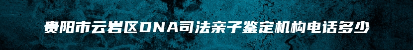 贵阳市云岩区DNA司法亲子鉴定机构电话多少