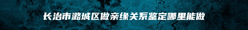 长治市潞城区做亲缘关系鉴定哪里能做