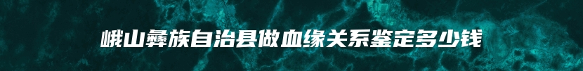 峨山彝族自治县做血缘关系鉴定多少钱