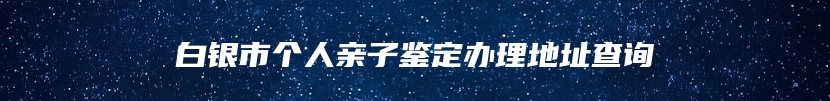 白银市个人亲子鉴定办理地址查询