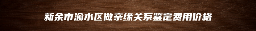 新余市渝水区做亲缘关系鉴定费用价格