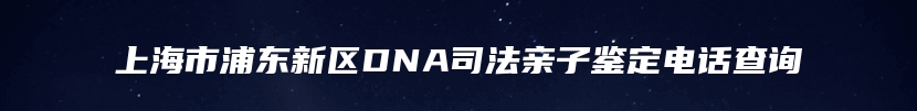 上海市浦东新区DNA司法亲子鉴定电话查询