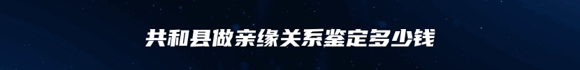 共和县做亲缘关系鉴定多少钱